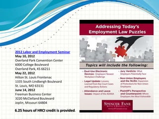2012 Labor and Employment Seminar
May 10, 2012
Overland Park Convention Center
6000 College Boulevard
Overland Park, KS 66211
May 22, 2012
Hilton St. Louis Frontenac
1335 South Lindbergh Boulevard
St. Louis, MO 63131
June 14, 2012
Freeman Business Center
3220 McClelland Boulevard
Joplin, Missouri 64804

6.25 hours of HRCI credit is provided.
 