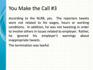 You Make the Call #3
According to the NLRB, yes. The reporters tweets
were not related to his wages, hours or working
conditions. In addition, he was not tweeting in order
to involve others in issues related to employer. Rather,
he ignored his employer’s warnings about
inappropriate tweets.
The termination was lawful.
 