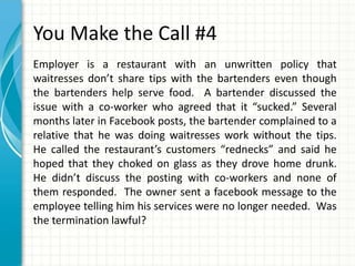 You Make the Call #4
Employer is a restaurant with an unwritten policy that
waitresses don’t share tips with the bartenders even though
the bartenders help serve food. A bartender discussed the
issue with a co-worker who agreed that it “sucked.” Several
months later in Facebook posts, the bartender complained to a
relative that he was doing waitresses work without the tips.
He called the restaurant’s customers “rednecks” and said he
hoped that they choked on glass as they drove home drunk.
He didn’t discuss the posting with co-workers and none of
them responded. The owner sent a facebook message to the
employee telling him his services were no longer needed. Was
the termination lawful?
 