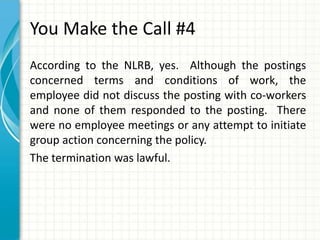 You Make the Call #4
According to the NLRB, yes. Although the postings
concerned terms and conditions of work, the
employee did not discuss the posting with co-workers
and none of them responded to the posting. There
were no employee meetings or any attempt to initiate
group action concerning the policy.
The termination was lawful.
 