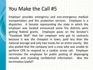 You Make the Call #5
Employer provides emergency and non-emergency medical
transportation and fire protection services. Employee is a
dispatcher. A Senator representing the state in which the
employer was located announced some fire districts were
getting federal grants. Employee posts on the Senator’s
“Facebook Wall” that her employer only got its contracts
because it was the cheapest in town, paid less than the
national average and only two trucks for an entire county. She
also posted that the company sent a crew who was unable to
perform CPR to respond to a cardiac arrest call. Employer
terminates the employee for public posting of disparaging
remarks and revealing confidential information. Was the
termination lawful?
 