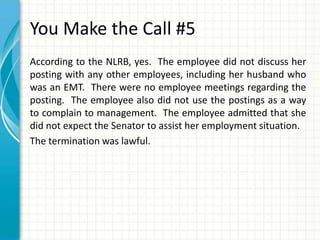You Make the Call #5
According to the NLRB, yes. The employee did not discuss her
posting with any other employees, including her husband who
was an EMT. There were no employee meetings regarding the
posting. The employee also did not use the postings as a way
to complain to management. The employee admitted that she
did not expect the Senator to assist her employment situation.
The termination was lawful.
 