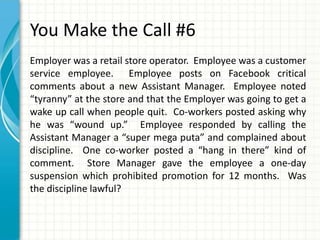 You Make the Call #6
Employer was a retail store operator. Employee was a customer
service employee. Employee posts on Facebook critical
comments about a new Assistant Manager. Employee noted
“tyranny” at the store and that the Employer was going to get a
wake up call when people quit. Co-workers posted asking why
he was “wound up.” Employee responded by calling the
Assistant Manager a “super mega puta” and complained about
discipline. One co-worker posted a “hang in there” kind of
comment. Store Manager gave the employee a one-day
suspension which prohibited promotion for 12 months. Was
the discipline lawful?
 