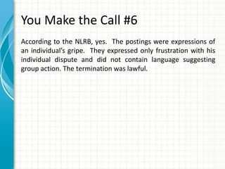 You Make the Call #6
According to the NLRB, yes. The postings were expressions of
an individual’s gripe. They expressed only frustration with his
individual dispute and did not contain language suggesting
group action. The termination was lawful.
 