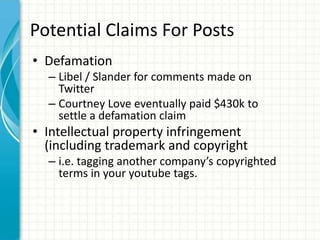 Potential Claims For Posts
• Defamation
  – Libel / Slander for comments made on
    Twitter
  – Courtney Love eventually paid $430k to
    settle a defamation claim
• Intellectual property infringement
  (including trademark and copyright
  – i.e. tagging another company’s copyrighted
    terms in your youtube tags.
 