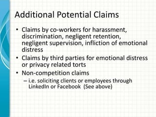 Additional Potential Claims
• Claims by co-workers for harassment,
  discrimination, negligent retention,
  negligent supervision, infliction of emotional
  distress
• Claims by third parties for emotional distress
  or privacy related torts
• Non-competition claims
  – i.e. soliciting clients or employees through
    LinkedIn or Facebook (See above)
 