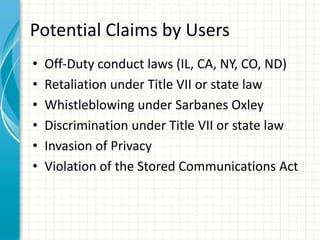 Potential Claims by Users
•   Off-Duty conduct laws (IL, CA, NY, CO, ND)
•   Retaliation under Title VII or state law
•   Whistleblowing under Sarbanes Oxley
•   Discrimination under Title VII or state law
•   Invasion of Privacy
•   Violation of the Stored Communications Act
 