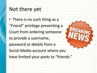 Not there yet
• There is no such thing as a
“Friend” privilege preventing a
Court from ordering someone
to provide a username,
password or details from a
Social Media account where you
have limited your posts to “friends.”
 