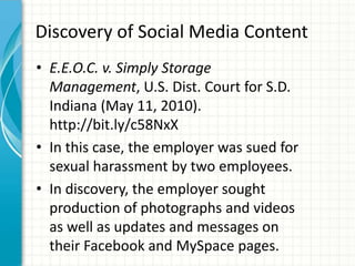 Discovery of Social Media Content
• E.E.O.C. v. Simply Storage
  Management, U.S. Dist. Court for S.D.
  Indiana (May 11, 2010).
  http://bit.ly/c58NxX
• In this case, the employer was sued for
  sexual harassment by two employees.
• In discovery, the employer sought
  production of photographs and videos
  as well as updates and messages on
  their Facebook and MySpace pages.
 