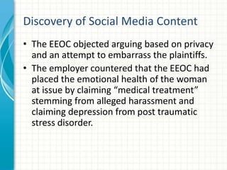 Discovery of Social Media Content
• The EEOC objected arguing based on privacy
  and an attempt to embarrass the plaintiffs.
• The employer countered that the EEOC had
  placed the emotional health of the woman
  at issue by claiming “medical treatment”
  stemming from alleged harassment and
  claiming depression from post traumatic
  stress disorder.
 