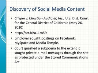 Discovery of Social Media Content
• Crispin v. Christian Audigier, Inc., U.S. Dist. Court
  for the Central District of California (May 26,
  2010)
• http://scr.bi/a11m59
• Employer sought postings on Facebook,
  MySpace and Media Temple.
• Court quashed a subpoena to the extent it
  sought private e-mail messages through the site
  as protected under the Stored Communications
  Act.
 