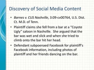 Discovery of Social Media Content
• Barnes v. CUS Nashville, 3:09-cv00764, U.S. Dist.
  Ct. M.D. of Tenn.
• Plaintiff claims she fell from a bar at a “Coyote
  Ugly” saloon in Nashville. She argued that the
  bar was wet and slick and when she tried to
  climb onto the bar hit her head.
• Defendant subpoenaed Facebook for plaintiff's
  Facebook information, including photos of
  plaintiff and her friends dancing on the bar.
 