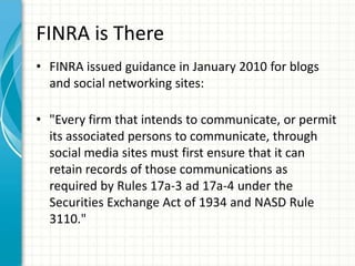 FINRA is There
• FINRA issued guidance in January 2010 for blogs
  and social networking sites:

• "Every firm that intends to communicate, or permit
  its associated persons to communicate, through
  social media sites must first ensure that it can
  retain records of those communications as
  required by Rules 17a-3 ad 17a-4 under the
  Securities Exchange Act of 1934 and NASD Rule
  3110."
 