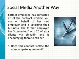 Social Media Another Way
Former employee has contacted
20 of the contract workers you
use on behalf of her new
employer and is soliciting their
business. The former employee
has “connected” with 20 of your
clients via Linkedin and is
encouraging them to call her.

• Does this conduct violate the
  non-compete agreement?
 