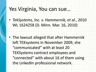Yes Virginia, You can sue…
• TekSystems, Inc. v. Hammernik, et al., 2010
  WL 1624258 (D. Minn. Mar. 16, 2010)

• The lawsuit alleged that after Hammernik
  left TEKsystems in November 2009, she
  “communicated” with at least 20
  TEKSystems contract employees and
  “connected” with about 16 of them using
  the LinkedIn professional network.
 