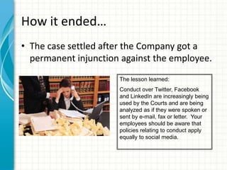 How it ended…
• The case settled after the Company got a
  permanent injunction against the employee.
                      The lesson learned:
                      Conduct over Twitter, Facebook
                      and LinkedIn are increasingly being
                      used by the Courts and are being
                      analyzed as if they were spoken or
                      sent by e-mail, fax or letter. Your
                      employees should be aware that
                      policies relating to conduct apply
                      equally to social media.
 