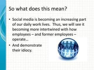 So what does this mean?
• Social media is becoming an increasing part
  of our daily work lives. Thus, we will see it
  becoming more intertwined with how
  employees – and former employees –
  operate…
• And demonstrate
  their idiocy.
 