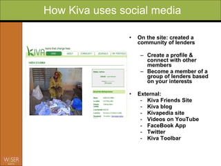 On the site: created a community of lenders Create a profile & connect with other members  Become a member of a group of lenders based on your interests Ext ernal: Kiva Friends Site Kiva blog  Kivapedia site Vid e os on YouTube FaceBook App  Twitter Kiva Toolbar How Kiva uses social media 