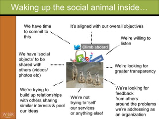 Waking up the social animal inside… It’s aligned with our overall objectives We’re willing to listen  We’re looking for  greater transparency We’re looking for feedback from others around the problems we’re addressing as an organization We have ‘social objects’ to be shared with others (videos/ photos etc) We have time to commit to  this We’re trying to build up relationships with others sharing similar interests & pool our ideas We’re not trying to ‘sell’  our services or anything else! Climb aboard 