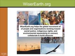 WiserEarth.org WiserEarth.org helps the global movement of  of people and organizations working toward social justice, indigenous rights, and environmental stewardship to connect, collaborate & build alliances   