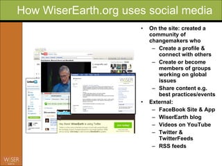 How WiserEarth.org uses social media On the site: created a community of changemakers who  Create a profile & connect with others Create or become members of groups working on global issues Share content e.g. best practices/events Ext ernal: FaceBook Site & App WiserEarth blog  Videos on YouTube Twitter & TwitterFeeds RSS feeds 