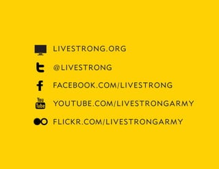 LIV ES TRONG . ORG

@ LIVESTRONG

FACEBOOK.COM / LI V EST R O N G

YOUTUBE.COM / LI V ES TR O N G A R M Y

FLICKR.COM / LI V ES TRO N G A R M Y
 