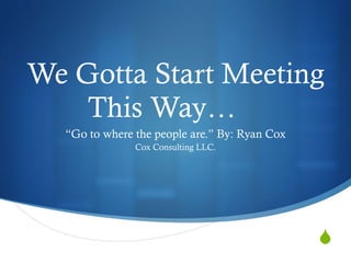 We Gotta Start Meeting This Way… “ Go to where the people are.” By: Ryan Cox Cox Consulting LLC. 