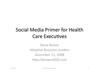 Social Media Primer for Health 
                Care Execu6ves 
                    Steve Brown 
              Adap6ve Business Leaders 
                 December 11, 2008 
               hFp://brown2020.com 

12/11/08             hFp://brown2020.com    1 
 