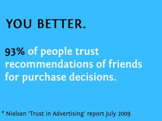 93% of people trust recommendations of friends for purchase decisions.YOU BETTER.* Nielsen ‘Trust in Advertising’ report July 2009