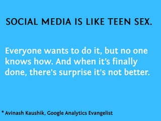 Everyone wants to do it, but no one knows how. And when it’s finally done, there's surprise it's not better.SOCIAL MEDIA IS LIKE TEEN SEX.* Avinash Kaushik, Google Analytics Evangelist