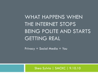 WHAT HAPPENS WHEN
THE INTERNET STOPS
BEING POLITE AND STARTS
GETTING REAL
Privacy + Social Media + You




      Shea Sylvia | SMCKC | 9.10.10
 