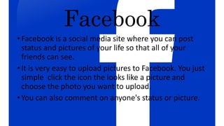 Facebook
• Facebook is a social media site where you can post
status and pictures of your life so that all of your
friends can see.
• It is very easy to upload pictures to Facebook. You just
simple click the icon the looks like a picture and
choose the photo you want to upload.
• You can also comment on anyone's status or picture.
 