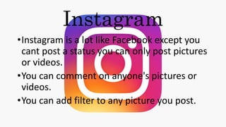 Instagram
•Instagram is a lot like Facebook except you
cant post a status you can only post pictures
or videos.
•You can comment on anyone's pictures or
videos.
•You can add filter to any picture you post.
 