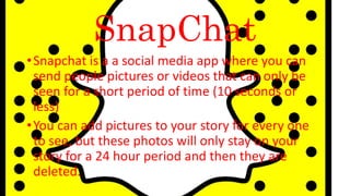 SnapChat
•Snapchat is a a social media app where you can
send people pictures or videos that can only be
seen for a short period of time (10 seconds or
less)
•You can add pictures to your story for every one
to see, but these photos will only stay on your
story for a 24 hour period and then they are
deleted.
 