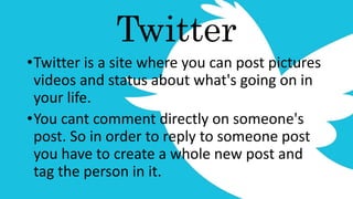 Twitter
•Twitter is a site where you can post pictures
videos and status about what's going on in
your life.
•You cant comment directly on someone's
post. So in order to reply to someone post
you have to create a whole new post and
tag the person in it.
 