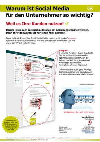 Kontaktieren Sie mich noch heute:
Uwe Duldinger
MedienExperte
Weidenweg1	 +49 8561 8580
84347 Pfarrkirchen	 +49 1525 3611 530
Bayern	 kontakt@dp-a.info
Deutschland	 www.dp-a.info
Warum ist Social Media
für den Unternehmer so wichtig?
Weil es Ihre Kunden nutzen!
Darum ist es auch so wichtig, dass Sie ein Anziehungsmagnet werden.
Denn Ihr Mitbewerber ist nur einen Klick entfernt.
Gerne helfe ich Ihnen, Ihre Social Media Profile zu einem „Hingucker“ (branding)
spezifisch für Ihr Unternehmen zu machen, diese gezielt zu verlinken und mit
„mehr-Wert!“-Text zu hinterlegen.
Beispiel:
3 wichtige Punkte in Ihrem Xing-Profil.
Die Sie auf Ihr Unternehmen hin
optimal ausreizen sollten, um die
Aufmerksamkeit Ihrer Kunden und
Neukunden zu gewinnen.
Für Xing Basis- & Premium-Mitgliedschaft
Genauso gibt es auch ganz wichtige
Branding Aktionen und Einstellungen
auf allen anderen Social Media Profilen.
*Interaktive Social Media Buttons
© Uwe Duldinger MedienExperte - http://www.dp-a.info - Social Media Profil Branding 2016
Einbindung von
Grafiken, Bilder und
PDF Dokumenten +
Content, Text und
Verlinkung auf
Ihre Seite
* Dieses Dokument ist eine interaktive PDF-Datei. Wenn Sie auf die Social Icons klicken, werden Sie nach Aufforderung auf das jeweilige Profil der Seite weitergeleitet.
 