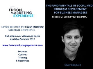 THE FUNDAMENTALS OF SOCIAL MEDI
                                              PROGRAM DEVELOPMENT
                                              FOR BUSINESS MANAGERS
                                            Module 2: Selling your program.


Sample deck from the Fusion Marketing
     Experience lecture series.

   Full program of videos and decks
        available Summer 2012

www.fusionmarketingexperience.com

               Lectures
               Courses
               Training
             E-Resources
                                                       Olivier Blanchard
 