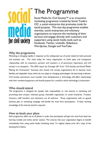 The Programme
                               Social Media for Civil Society™ is an innovative
                               marketing programme created by Social Traders
                               CIC, a social enterprise that promotes trade for
                               social purpose. This one day programme enables
                               charities, social enterprises and voluntary
                               organisations to improve the marketing of their
                               services and engage directly with customers and
                               supporters using social media tools such as
                               Facebook, Twitter, LinkedIn, Slideshare,
                               Wordpress, Google and YouTube.

Why the programme
Marketing is changing rapidly in response to the widespread use of social media for both personal
and business use.     The need today for every organisation to build open and transparent
relationships with its customers, partners and investors is of paramount importance and civil
society is no exception. The 2010 report by Carnegie UK Trust “Civil Society and Social Media:
Making the Connection” forecasts that should civil society organisations fail to become more
flexible and adaptable; those which do not adapt to changing technologies risk becoming irrelevant.
Civil society associations must consider how developments in technology will affect relationships
with their members/supporters and should prepare for a world in which technology is mainstream.


Who should attend
The programme is designed for people with responsibility or real interest in marketing and
promoting their project, voluntary group, charitable organisation or social enterprise. Trustees,
directors, staff members and volunteers are all welcome. Those organisations with an agreed
business plan or marketing campaign will benefit the most from participation. A basic working
knowledge of the internet /email is required.



How to book your place
Each programme offers up to 10 places in order that participants will gain the most from both the
learning module and online starter session. This ensures that your organisation begins to benefit
immediately from using social media marketing tools. To register please print off a copy of the
booking form below.
 