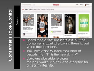 Pinterest




               Social Media sites like Pinterest, put the
                consumer in control allowing them to put
                voice their opinions.
               The users want to share their idea of
                beauty that “Fit is the new skinny”.
               Users are also able to share
                recipes, workout plans, and other tips for
                a healthy lifestyle.
 