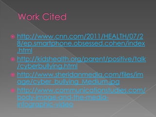  http://www.cnn.com/2011/HEALTH/07/2
  8/ep.smartphone.obsessed.cohen/index
  .html
 http://kidshealth.org/parent/positive/talk
  /cyberbullying.html
 http://www.sheridanmedia.com/files/im
  age/cyber_bullying_Medium.jpg
 http://www.communicationstudies.com/
  body-image-and-the-media-
  infographic-video
 