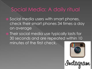  Social media users with smart phones,
  check their smart phones 34 times a day
  on average
 Their social media use typically lasts for
  30 seconds and are repeated within 10
  minutes of the first check.
 