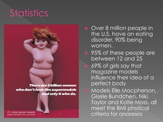    Over 8 million people in
    the U.S. have an eating
    disorder, 90% being
    women.
   95% of these people are
    between 12 and 25
   69% of girls say that
    magazine models
    influence their idea of a
    perfect body
   Models Elle Macpherson,
    Gisele Bundchen, Niki
    Taylor and Katie Moss, all
    meet the BMI physical
    criteria for anorexia
 