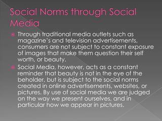    Through traditional media outlets such as
    magazine’s and television advertisements,
    consumers are not subject to constant exposure
    of images that make them question their self
    worth, or beauty.
   Social Media, however, acts as a constant
    reminder that beauty is not in the eye of the
    beholder, but is subject to the social norms
    created in online advertisements, websites, or
    pictures. By use of social media we are judged
    on the way we present ourselves, and in
    particular how we appear in pictures.
 