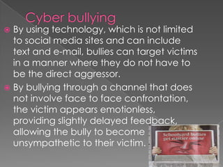  By using technology, which is not limited
  to social media sites and can include
  text and e-mail, bullies can target victims
  in a manner where they do not have to
  be the direct aggressor.
 By bullying through a channel that does
  not involve face to face confrontation,
  the victim appears emotionless,
  providing slightly delayed feedback,
  allowing the bully to become
  unsympathetic to their victim.
 