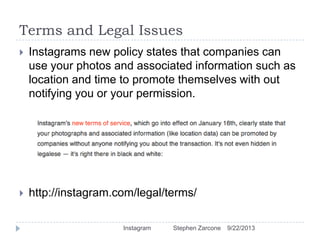 Terms and Legal Issues
9/22/2013Instagram Stephen Zarcone
 Instagrams new policy states that companies can
use your photos and associated information such as
location and time to promote themselves with out
notifying you or your permission.
 http://instagram.com/legal/terms/
 