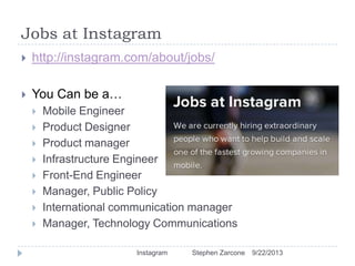 Jobs at Instagram
9/22/2013Instagram Stephen Zarcone
 http://instagram.com/about/jobs/
 You Can be a…
 Mobile Engineer
 Product Designer
 Product manager
 Infrastructure Engineer
 Front-End Engineer
 Manager, Public Policy
 International communication manager
 Manager, Technology Communications
 