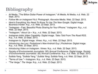 Bibliography
 At Media. "The Billion Dollar Power of Instagram." At Media. At Media, n.d. Web. 22
Sept. 2013.
 Follow Me on Instagram! N.d. Photograph. Kevvebe Media. Web. 22 Sept. 2013.
 Here's Everything You Need To Know To Use The New Google. Digital image.
Business Insider. N.p., n.d. Web. 22 Sept. 2013.
 "Instagram - Fast, Beautiful Photo Sharing for Your IPhone." Instagram. N.p., n.d.
Web. 22 Sept. 2013.
 "Instagram." About Us •. N.p., n.d. Web. 22 Sept. 2013.
 Instagram Adds Video Capability. Digital image. Tales Told From The Road RSS.
N.p., n.d. Web. 23 Sept. 2013.
 Instagram Is. Digital image. Vimeo. N.p., n.d. Web. 22 Sept. 2013.
 Introducing Joe Levi, Pocketnow’s New Android Guy | Pocketnow. Digital image.
N.p., n.d. Web. 23 Sept. 2013.
 Introducing Video on Instagram. Vimeo. N.p., n.d. Web. 22 Sept. 2013.
 Society of Environmental Journalists: SEJ Annual Conference. Digital image. Society
of Environmental Journalists: SEJ Annual Conference. N.p., n.d. Web. 23 Sept. 2013.
 Suttida Yang. "Suttida Yang." Suttida Yang. Suttida Yang, n.d. Web. 22 Sept. 2013.
 "Terms of Use." • Instagram. N.p., n.d. Web. 23 Sept. 2013.
 "The Verge." The Verge. N.p., n.d. Web. 23 Sept. 2013.
9/22/2013Instagram Stephen Zarcone
 