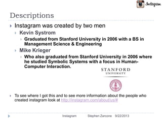 Descriptions
 Instagram was created by two men
 Kevin Systrom
 Graduated from Stanford University in 2006 with a BS in
Management Science & Engineering
 Mike Krieger
 Who also graduated from Stanford University in 2006 where
he studied Symbolic Systems with a focus in Human-
Computer Interaction.
 To see where I got this and to see more information about the people who
created instagram look at http://instagram.com/about/us/#
9/22/2013Instagram Stephen Zarcone
 