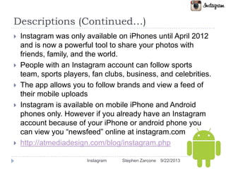 Descriptions (Continued…)
 Instagram was only available on iPhones until April 2012
and is now a powerful tool to share your photos with
friends, family, and the world.
 People with an Instagram account can follow sports
team, sports players, fan clubs, business, and celebrities.
 The app allows you to follow brands and view a feed of
their mobile uploads
 Instagram is available on mobile iPhone and Android
phones only. However if you already have an Instagram
account because of your iPhone or android phone you
can view you “newsfeed” online at instagram.com
 http://atmediadesign.com/blog/instagram.php
9/22/2013Instagram Stephen Zarcone
 
