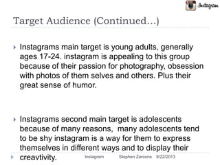 Target Audience (Continued…)
 Instagrams main target is young adults, generally
ages 17-24. instagram is appealing to this group
because of their passion for photography, obsession
with photos of them selves and others. Plus their
great sense of humor.
 Instagrams second main target is adolescents
because of many reasons, many adolescents tend
to be shy instagram is a way for them to express
themselves in different ways and to display their
creavtivity. 9/22/2013Instagram Stephen Zarcone
 